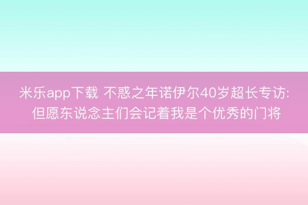 米乐app下载 不惑之年诺伊尔40岁超长专访: 但愿东说念主们会记着我是个优秀的门将