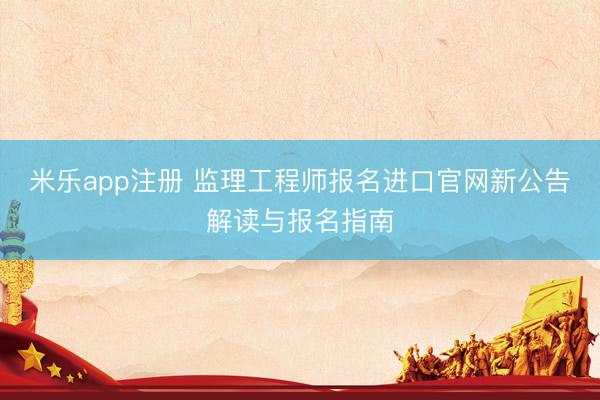 米乐app注册 监理工程师报名进口官网新公告解读与报名指南