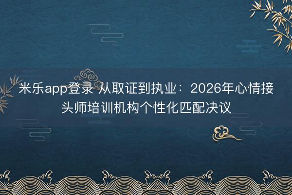 米乐app登录 从取证到执业:2026年心情接头师培训机构个性化匹配决议