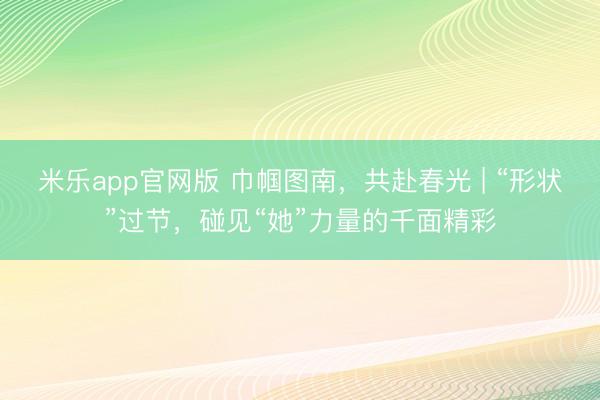 米乐app官网版 巾帼图南,共赴春光 | “形状”过节,碰见“她”力量的千面精彩