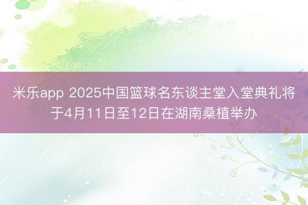 米乐app 2025中国篮球名东谈主堂入堂典礼将于4月11日至12日在湖南桑植举办