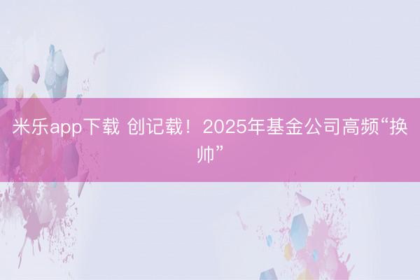 米乐app下载 创记载！2025年基金公司高频“换帅”
