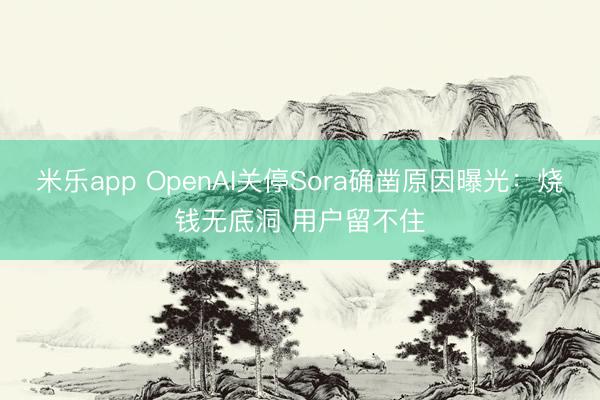 米乐app OpenAI关停Sora确凿原因曝光：烧钱无底洞 用户留不住