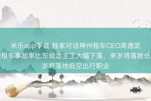 米乐app下载 独家对话神州租车CEO高德武：自动驾驶租车事故率比东说念主工大幅下落，来岁将落地低空出行职业