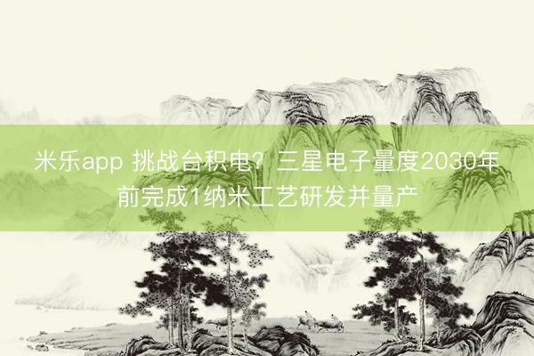 米乐app 挑战台积电？三星电子量度2030年前完成1纳米工艺研发并量产