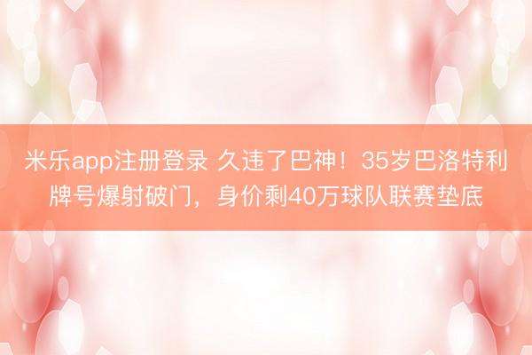 米乐app注册登录 久违了巴神！35岁巴洛特利牌号爆射破门，身价剩40万球队联赛垫底