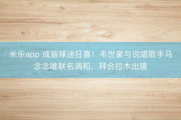 米乐app 成皆球迷狂喜！韦世豪与说唱歌手马念念唯联名调和，拜合拉木出镜