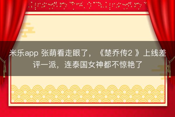 米乐app 张萌看走眼了，《楚乔传2 》上线差评一派，连泰国女神都不惊艳了