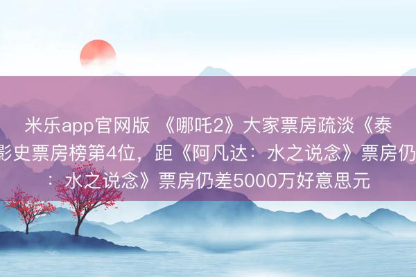 米乐app官网版 《哪吒2》大家票房疏淡《泰坦尼克号》，升至影史票房榜第4位，距《阿凡达：水之说念》票房仍差5000万好意思元