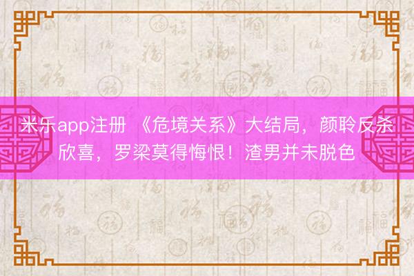 米乐app注册 《危境关系》大结局，颜聆反杀欣喜，罗梁莫得悔恨！渣男并未脱色