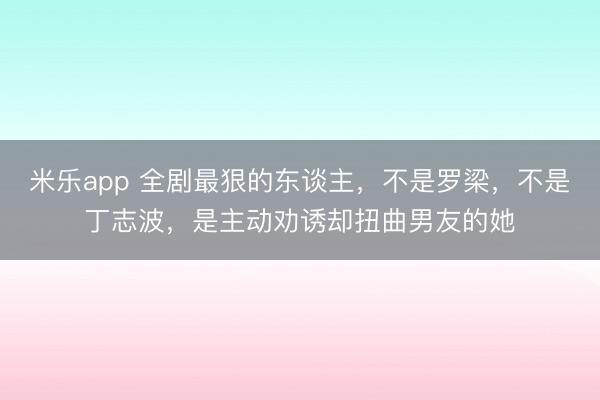 米乐app 全剧最狠的东谈主,不是罗梁,不是丁志波,是主动劝诱却扭曲男友的她