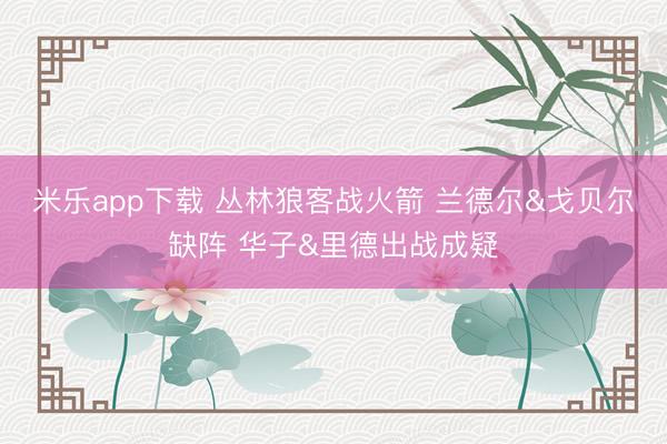 米乐app下载 丛林狼客战火箭 兰德尔&戈贝尔缺阵 华子&里德出战成疑