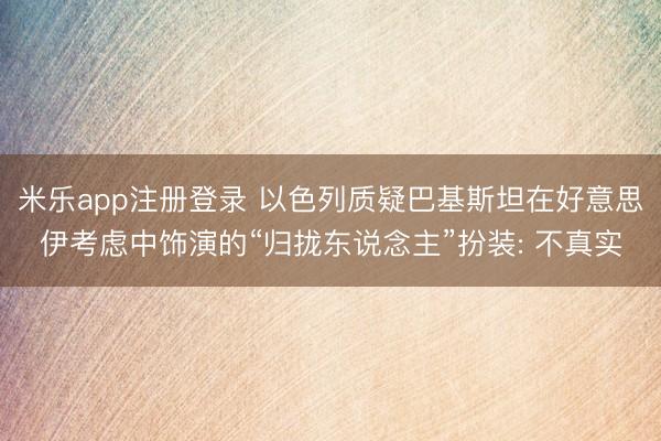 米乐app注册登录 以色列质疑巴基斯坦在好意思伊考虑中饰演的“归拢东说念主”扮装: 不真实