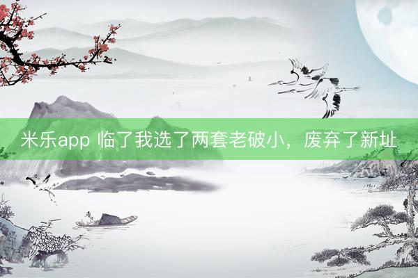 米乐app 临了我选了两套老破小，废弃了新址