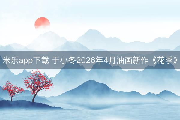 米乐app下载 于小冬2026年4月油画新作《花季》