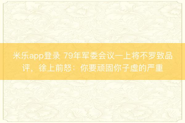 米乐app登录 79年军委会议一上将不罗致品评，徐上前怒：你要顽固你子虚的严重