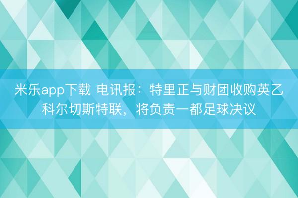 米乐app下载 电讯报：特里正与财团收购英乙科尔切斯特联，将负责一都足球决议