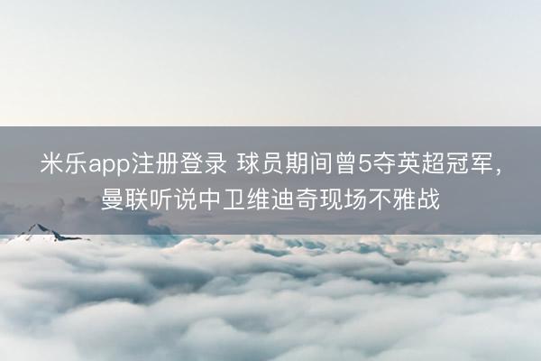 米乐app注册登录 球员期间曾5夺英超冠军，曼联听说中卫维迪奇现场不雅战