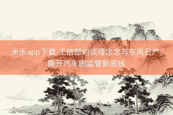 米乐app下载 工信部约谈理念念与东风日产，撕开汽车圈监管新底线