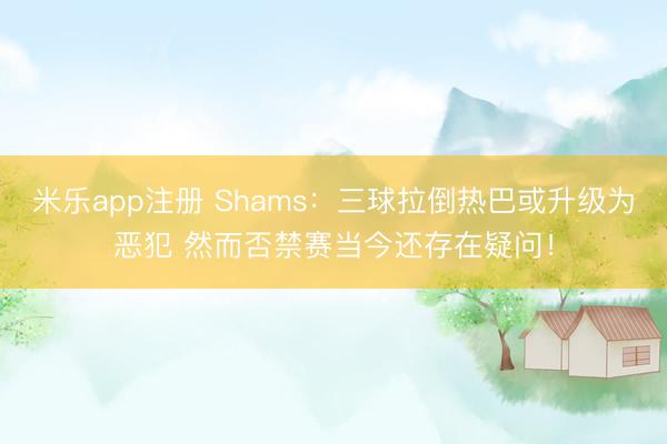 米乐app注册 Shams：三球拉倒热巴或升级为恶犯 然而否禁赛当今还存在疑问！