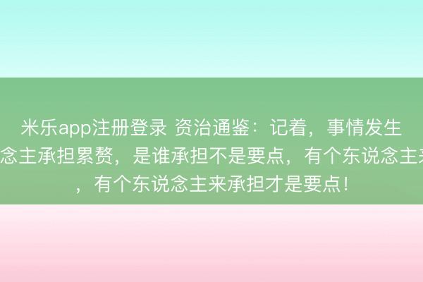 米乐app注册登录 资治通鉴:记着,事情发生,一定要有东说念主承担累赘,是谁承担不是要点,有个东说念主来承担才是要点!