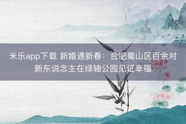 米乐app下载 新婚遇新春:合肥蜀山区百余对新东说念主在绿轴公园见证幸福