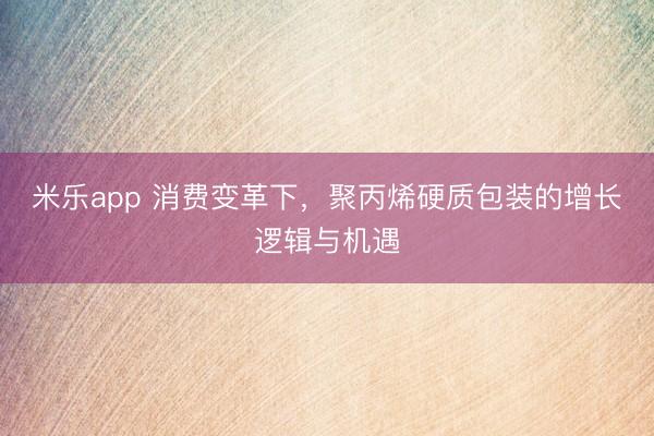 米乐app 消费变革下，聚丙烯硬质包装的增长逻辑与机遇