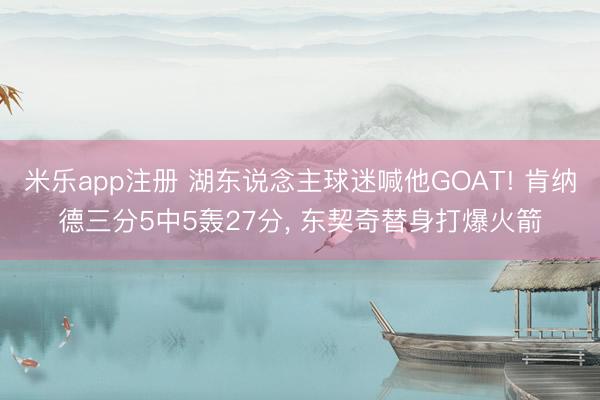 米乐app注册 湖东说念主球迷喊他GOAT! 肯纳德三分5中5轰27分， 东契奇替身打爆火箭