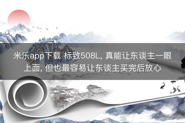 米乐app下载 标致508L， 真能让东谈主一眼上面， 但也最容易让东谈主买完后放心