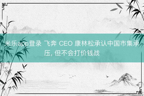 米乐app登录 飞奔 CEO 康林松承认中国市集承压， 但不会打价钱战