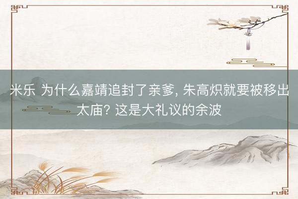 米乐 为什么嘉靖追封了亲爹， 朱高炽就要被移出太庙? 这是大礼议的余波