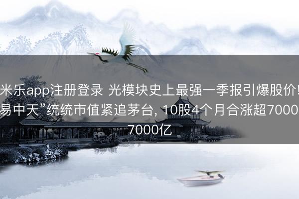 米乐app注册登录 光模块史上最强一季报引爆股价! “易中天”统统市值紧追茅台， 10股4个月合涨超7000亿