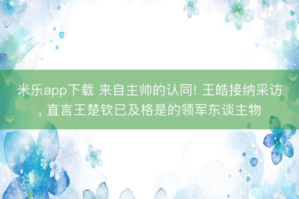 米乐app下载 来自主帅的认同! 王皓接纳采访， 直言王楚钦已及格是的领军东谈主物