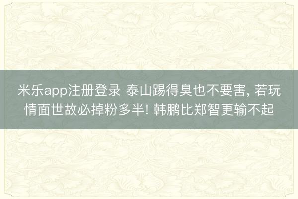 米乐app注册登录 泰山踢得臭也不要害， 若玩情面世故必掉粉多半! 韩鹏比郑智更输不起