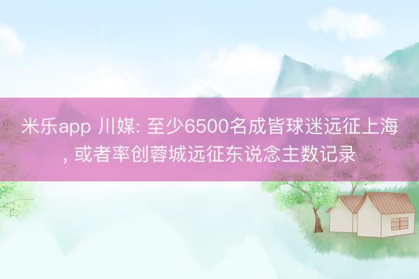 米乐app 川媒: 至少6500名成皆球迷远征上海， 或者率创蓉城远征东说念主数记录