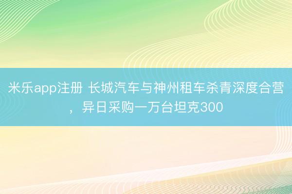 米乐app注册 长城汽车与神州租车杀青深度合营，异日采购一万台坦克300