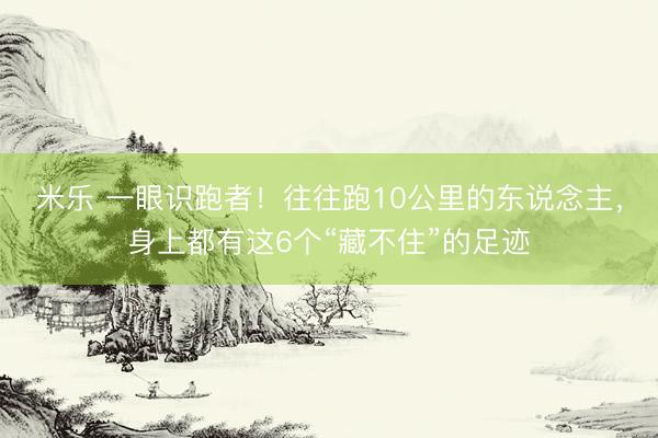 米乐 一眼识跑者！往往跑10公里的东说念主，身上都有这6个“藏不住”的足迹
