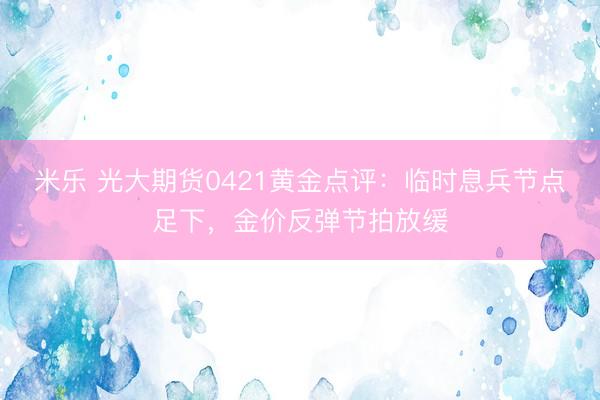 米乐 光大期货0421黄金点评：临时息兵节点足下，金价反弹节拍放缓
