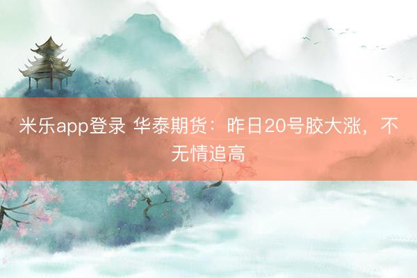 米乐app登录 华泰期货：昨日20号胶大涨，不无情追高