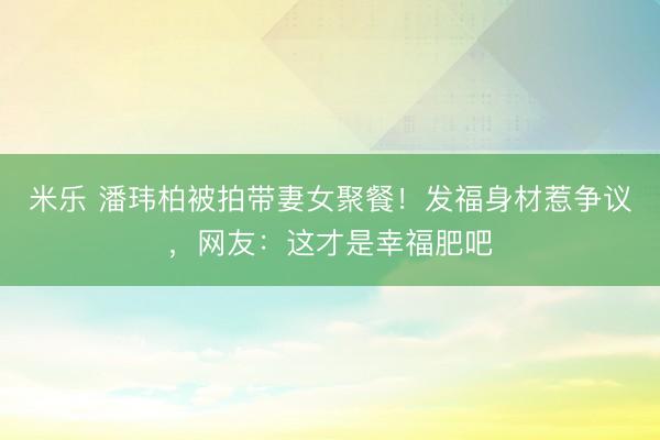 米乐 潘玮柏被拍带妻女聚餐！发福身材惹争议，网友：这才是幸福肥吧