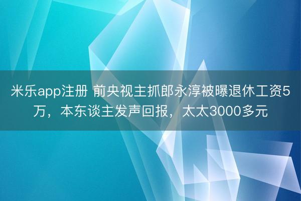 米乐app注册 前央视主抓郎永淳被曝退休工资5万，本东谈主发声回报，太太3000多元