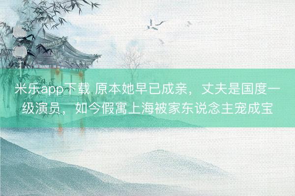 米乐app下载 原本她早已成亲，丈夫是国度一级演员，如今假寓上海被家东说念主宠成宝