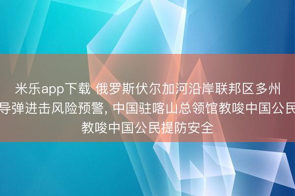 米乐app下载 俄罗斯伏尔加河沿岸联邦区多州接踵发布导弹进击风险预警, 中国驻喀山总领馆教唆中国公民提防安全
