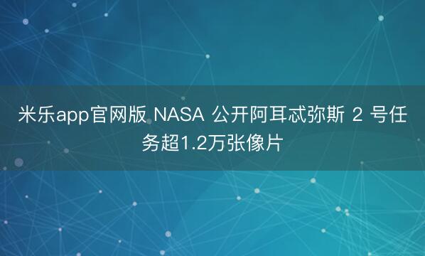 米乐app官网版 NASA 公开阿耳忒弥斯 2 号任务超1.2万张像片