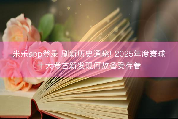 米乐app登录 刷新历史通晓! 2025年度寰球十大考古新发现何故备受存眷