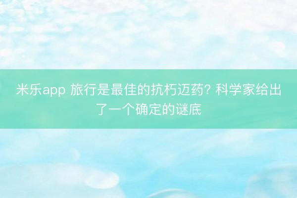 米乐app 旅行是最佳的抗朽迈药? 科学家给出了一个确定的谜底