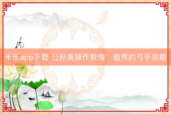 米乐app下载 公孙离操作教悔：最秀的弓手攻略
