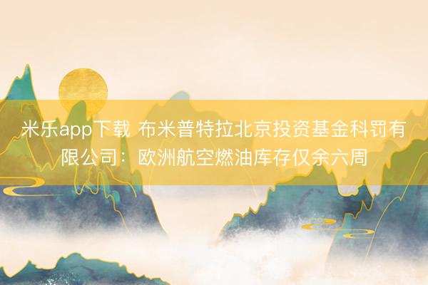 米乐app下载 布米普特拉北京投资基金科罚有限公司：欧洲航空燃油库存仅余六周