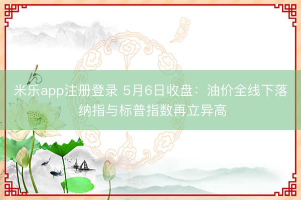 米乐app注册登录 5月6日收盘：油价全线下落 纳指与标普指数再立异高