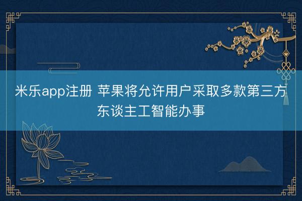 米乐app注册 苹果将允许用户采取多款第三方东谈主工智能办事